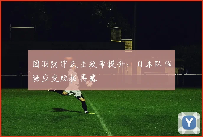 国羽防守反击效率提升，日本队临场应变短板再露