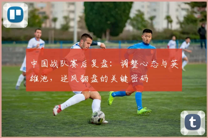 中国战队赛后复盘：调整心态与英雄池，逆风翻盘的关键密码
