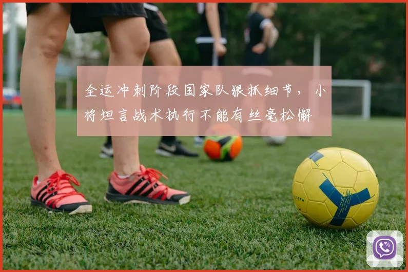 全运冲刺阶段国家队狠抓细节，小将坦言战术执行不能有丝毫松懈