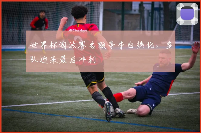 世界杯淘汰赛名额争夺白热化，多队迎来最后冲刺