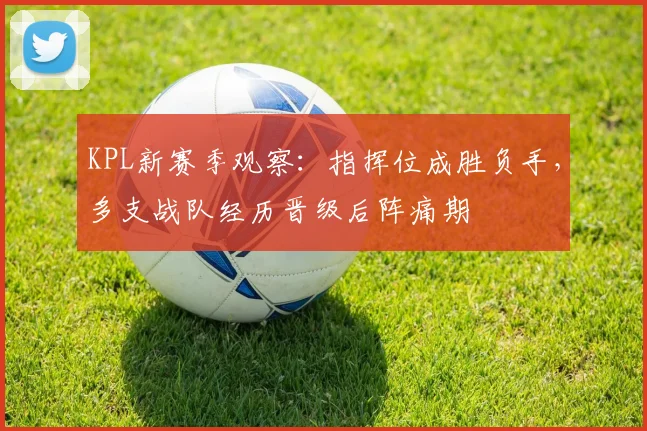 KPL新赛季观察：指挥位成胜负手，多支战队经历晋级后阵痛期