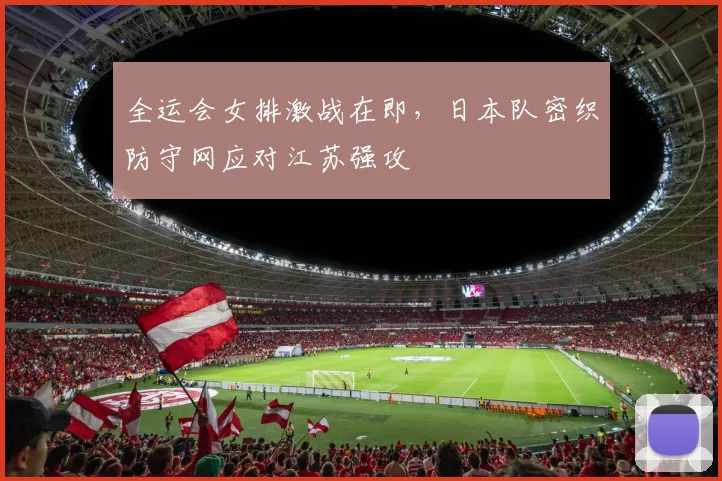 全运会女排激战在即，日本队密织防守网应对江苏强攻