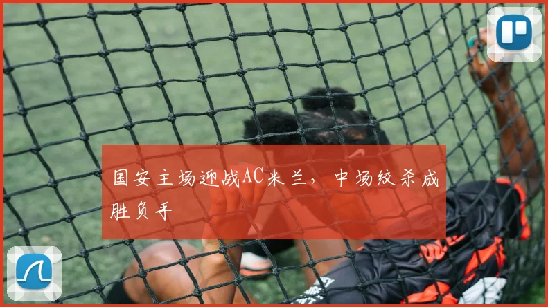 国安主场迎战AC米兰，中场绞杀成胜负手