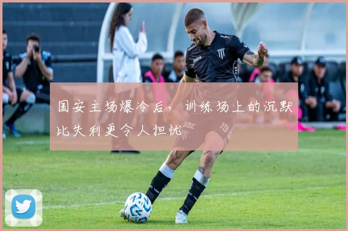 国安主场爆冷后，训练场上的沉默比失利更令人担忧