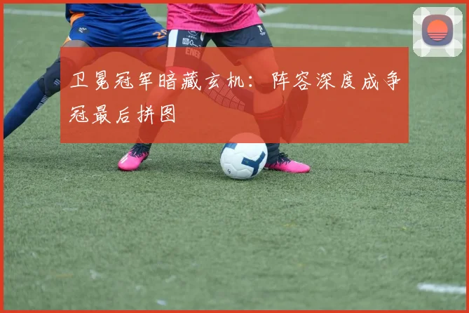卫冕冠军暗藏玄机：阵容深度成争冠最后拼图
