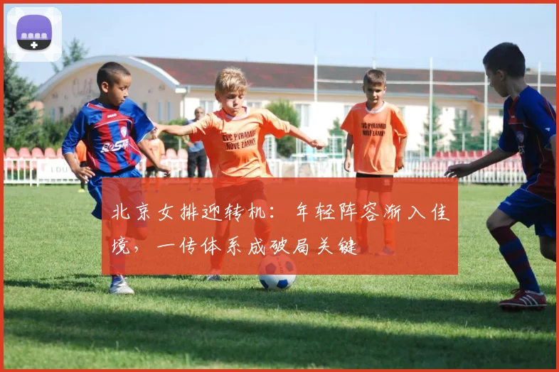 北京女排迎转机：年轻阵容渐入佳境，一传体系成破局关键
