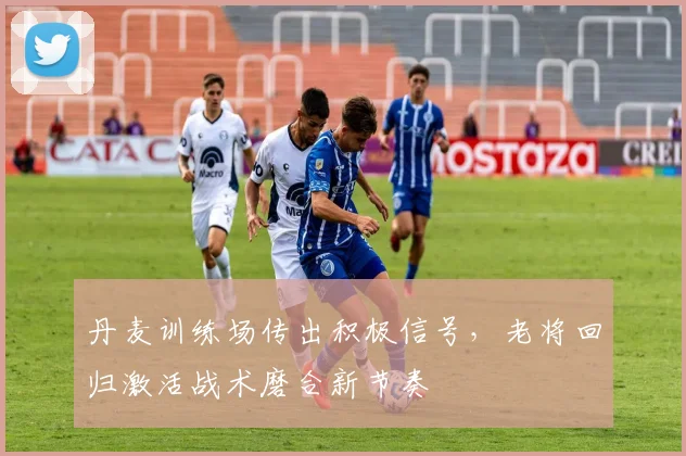 丹麦训练场传出积极信号，老将回归激活战术磨合新节奏