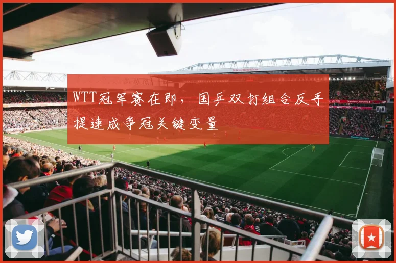 WTT冠军赛在即，国乒双打组合反手提速成争冠关键变量
