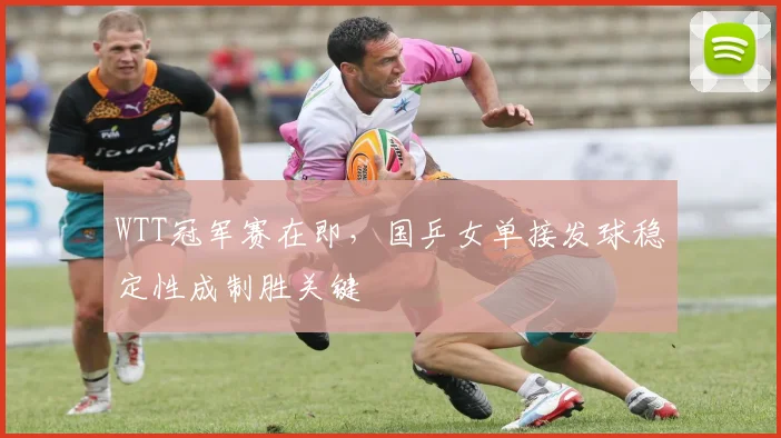 WTT冠军赛在即，国乒女单接发球稳定性成制胜关键