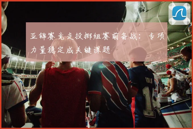 亚锦赛竞走投掷组赛前备战：专项力量稳定成关键课题