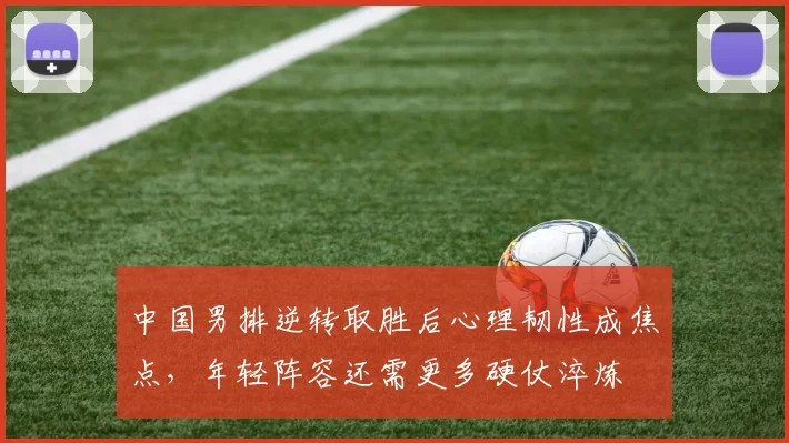 中国男排逆转取胜后心理韧性成焦点，年轻阵容还需更多硬仗淬炼