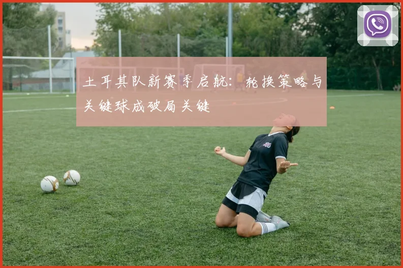 土耳其队新赛季启航：轮换策略与关键球成破局关键
