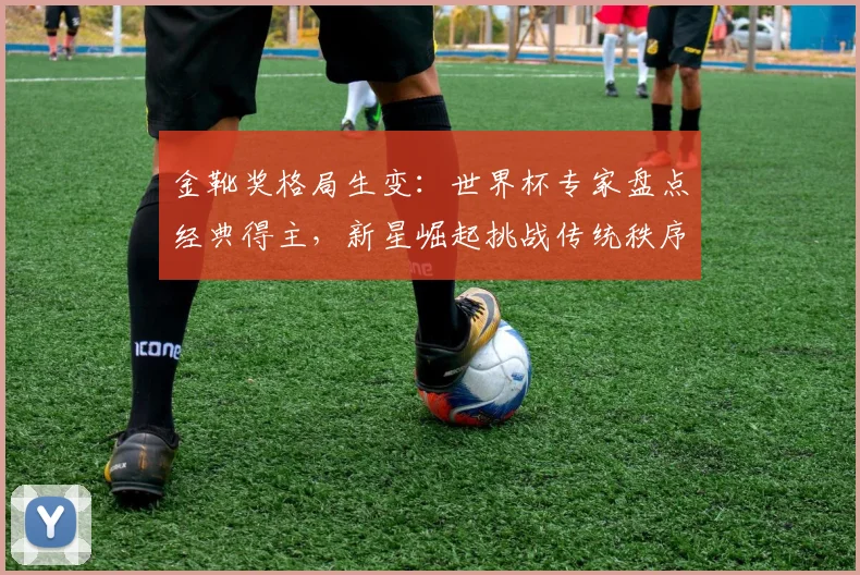 金靴奖格局生变：世界杯专家盘点经典得主，新星崛起挑战传统秩序