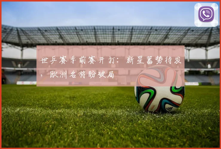 世乒赛季前赛开打：新星蓄势待发，欧洲名将盼破局