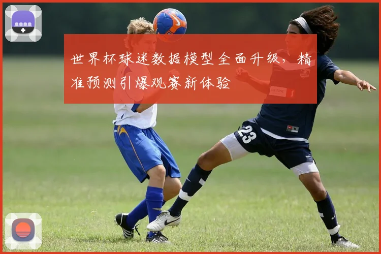 世界杯球迷数据模型全面升级，精准预测引爆观赛新体验