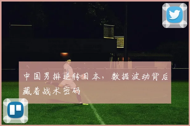 中国男排逆转日本，数据波动背后藏着战术密码