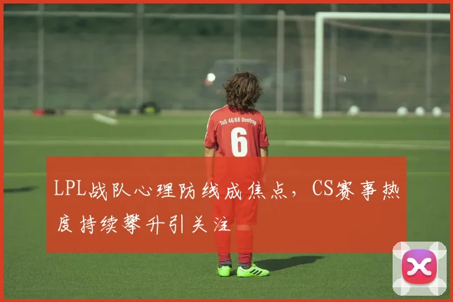 LPL战队心理防线成焦点，CS赛事热度持续攀升引关注