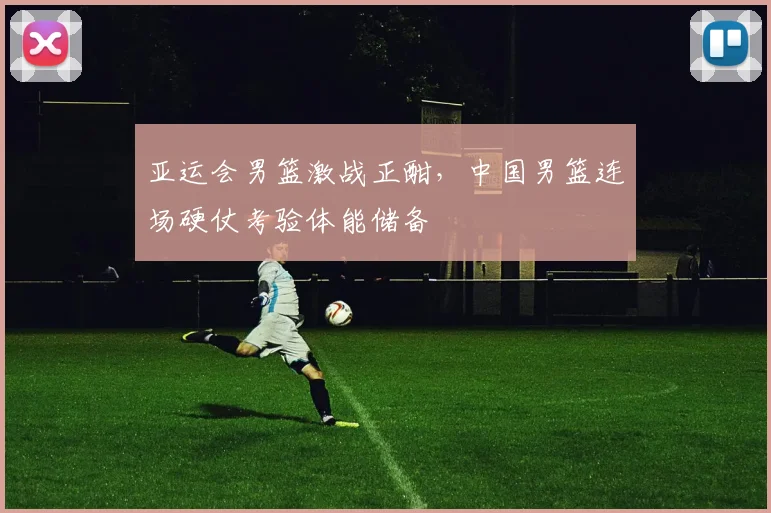 亚运会男篮激战正酣，中国男篮连场硬仗考验体能储备
