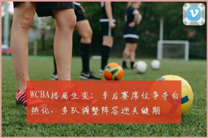 WCBA格局生变：季后赛席位争夺白热化，多队调整阵容迎关键期