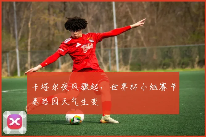 卡塔尔夜风骤起，世界杯小组赛节奏恐因天气生变