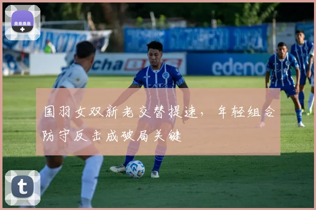 国羽女双新老交替提速，年轻组合防守反击成破局关键