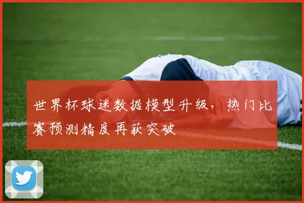 世界杯球迷数据模型升级，热门比赛预测精度再获突破