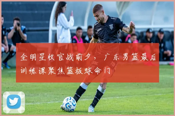 全明星收官战前夕，广东男篮最后训练课聚焦篮板球命门