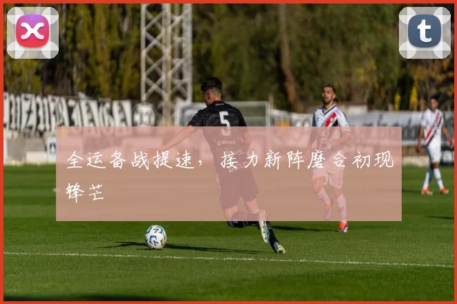 全运备战提速，接力新阵磨合初现锋芒