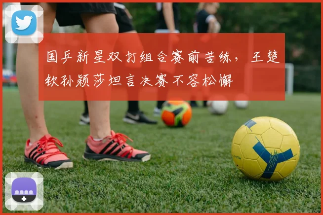 国乒新星双打组合赛前苦练，王楚钦孙颖莎坦言决赛不容松懈