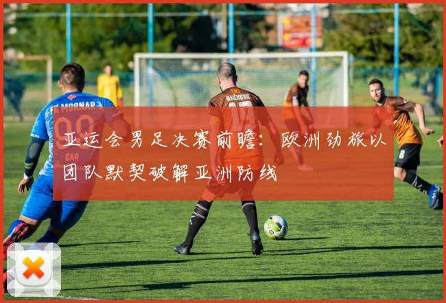 亚运会男足决赛前瞻：欧洲劲旅以团队默契破解亚洲防线