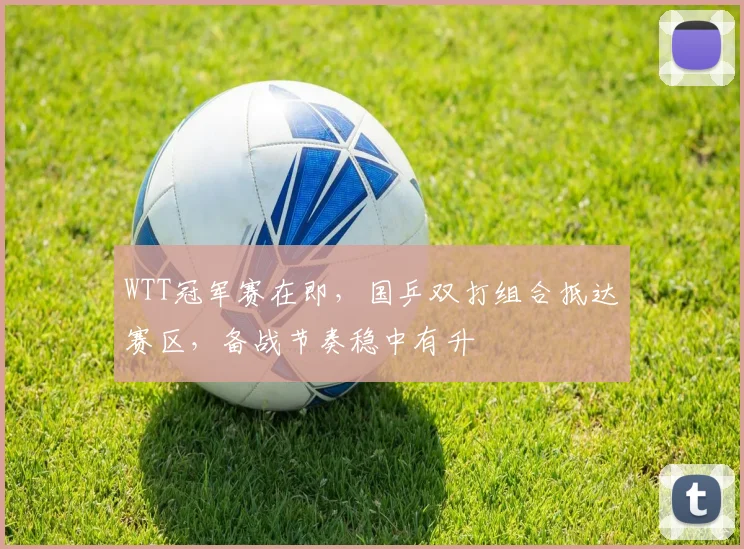 WTT冠军赛在即，国乒双打组合抵达赛区，备战节奏稳中有升