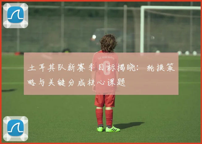 土耳其队新赛季目标揭晓：轮换策略与关键分成核心课题