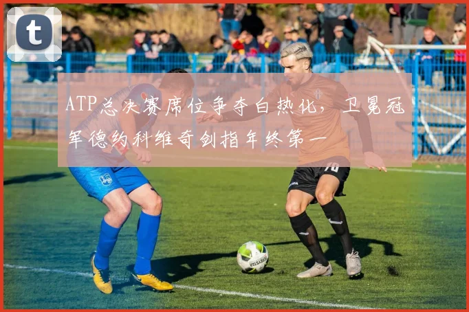 ATP总决赛席位争夺白热化，卫冕冠军德约科维奇剑指年终第一