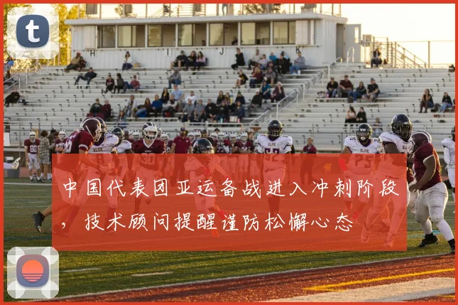 中国代表团亚运备战进入冲刺阶段，技术顾问提醒谨防松懈心态