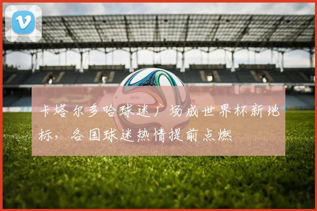 卡塔尔多哈球迷广场成世界杯新地标，各国球迷热情提前点燃