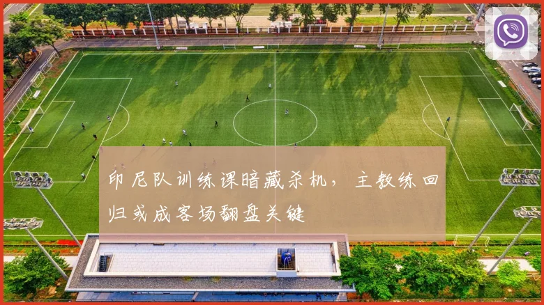 印尼队训练课暗藏杀机，主教练回归或成客场翻盘关键